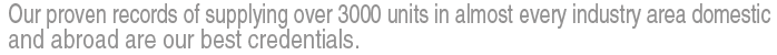 Our proven records of supplying over 3000 units in almost every industry area domestic and abroad are our best credentials.