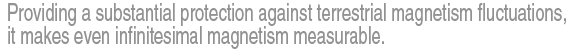 Providing a substantial protection against terrestrial magnetism fluctuations, it makes even infinitesimal magnetism measurable.