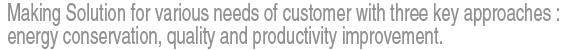 Making Solution for various needs of customer with three key approaches :  energy conservation, quality and productivity improvement.